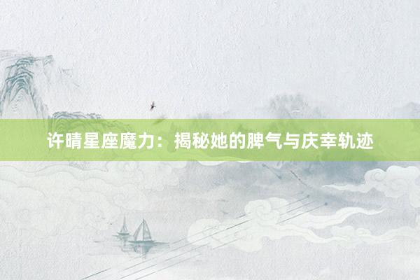 许晴星座魔力：揭秘她的脾气与庆幸轨迹